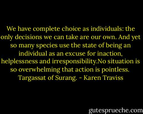 We have complete choice as individuals: the only decisions we can take are our own. And yet so many species use the state of being an individual as an excuse for inaction, helplessness and irresponsibility.No situation is so overwhelming that action is pointless. <br />Targassat of Surang. - Karen Traviss