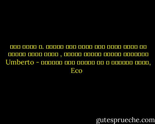 لا أعرف شيئا ليس هناك شيئ أعلمه .و إنما بعض الأشياء يحسها المرء بقلبه , أترك قلبك يتكلم ,إسأل الوجوه و لا تستمع إلى الألسن - Umberto Eco