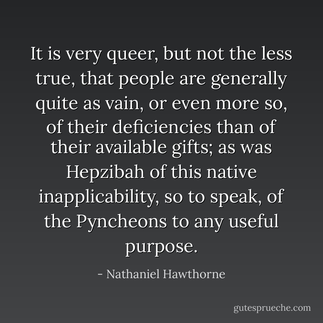 It is very queer, but not the less true, that people are generally quite as vain, or even more so, of their deficiencies than of their available gifts; as was Hepzibah of this native inapplicability, so to speak, of the Pyncheons to any useful purpose. - Nathaniel Hawthorne