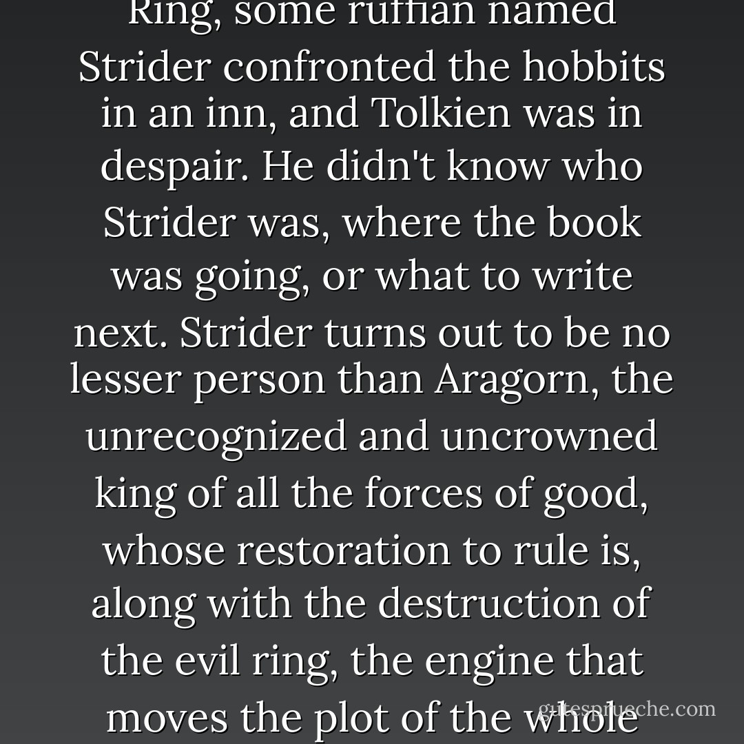 J.R.R.Tolkien has confessed that about a third of the way through The Fellowship of the Ring, some ruffian named Strider confronted the hobbits in an inn, and Tolkien was in despair. He didn't know who Strider was, where the book was going, or what to write next. Strider turns out to be no lesser person than Aragorn, the unrecognized and uncrowned king of all the forces of good, whose restoration to rule is, along with the destruction of the evil ring, the engine that moves the plot of the whole massive trilogy, The Lord of the Rings. - Ansen Dibell