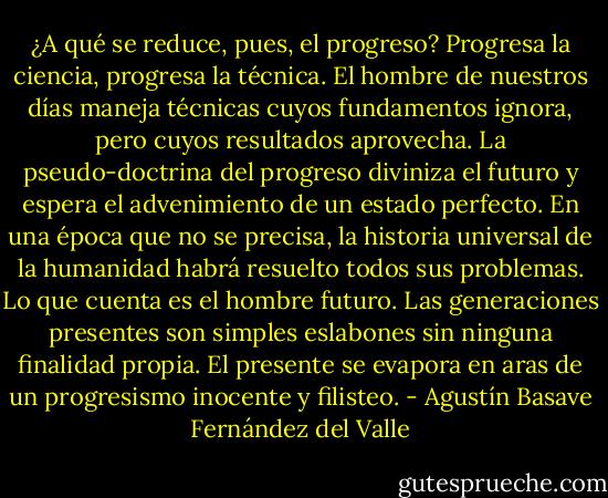 ¿A qué se reduce, pues, el progreso? Progresa la ciencia, progresa la técnica. El hombre de nuestros días maneja técnicas cuyos fundamentos ignora, pero cuyos resultados aprovecha. La pseudo-doctrina del progreso diviniza el futuro y espera el advenimiento de un estado perfecto. En una época que no se precisa, la historia universal de la humanidad habrá resuelto todos sus problemas. Lo que cuenta es el hombre futuro. Las generaciones presentes son simples eslabones sin ninguna finalidad propia. El presente se evapora en aras de un progresismo inocente y filisteo. - Agustín Basave Fernández del Valle