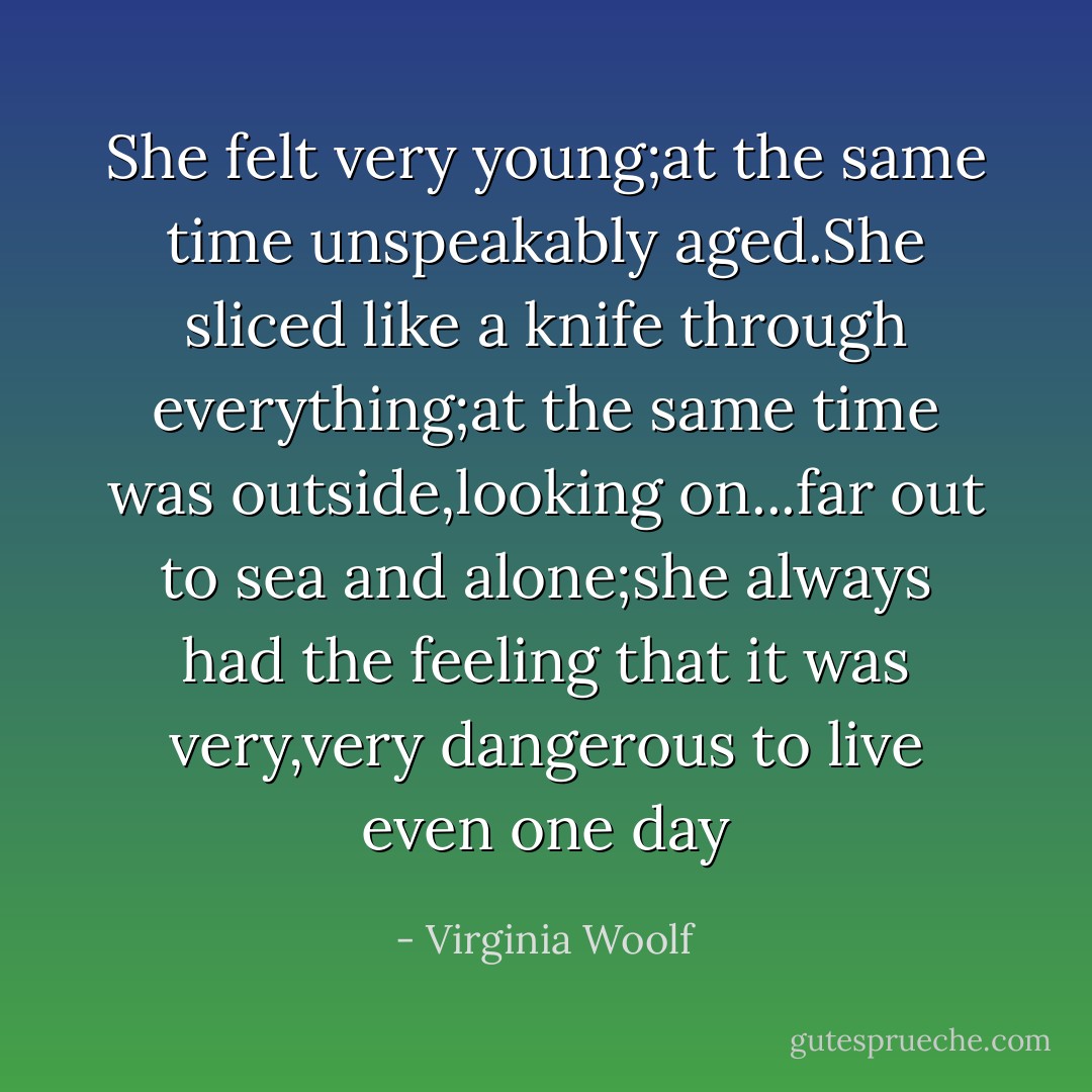 She felt very young;at the same time unspeakably aged.She sliced like a knife through everything;at the same time was outside,looking on...far out to sea and alone;she always had the feeling that it was very,very dangerous to live even one day - Virginia Woolf