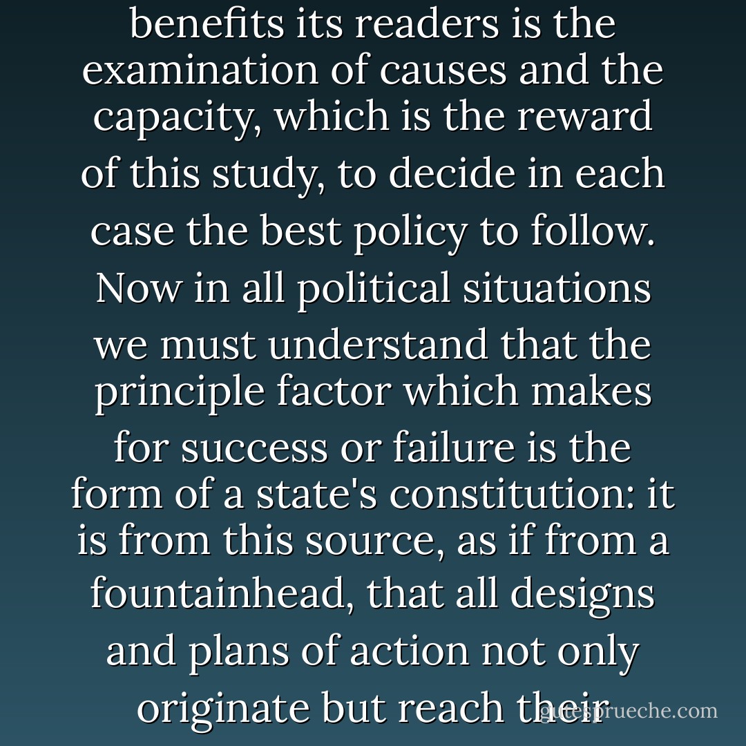 The particular aspect of history which both attracts and benefits its readers is the examination of causes and the capacity, which is the reward of this study, to decide in each case the best policy to follow. Now in all political situations we must understand that the principle factor which makes for success or failure is the form of a state's constitution: it is from this source, as if from a fountainhead, that all designs and plans of action not only originate but reach their fulfillment. - Polybius