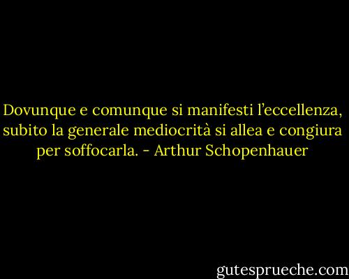 Dovunque e comunque si manifesti l’eccellenza, subito la generale mediocrità si allea e congiura per soffocarla. - Arthur Schopenhauer