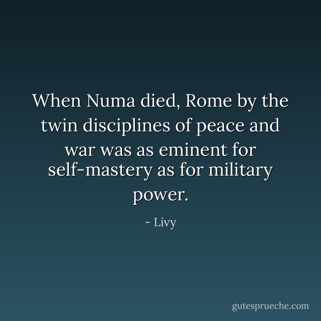 When Numa died, Rome by the twin disciplines of peace and war was as eminent for self-mastery as for military power. - Livy