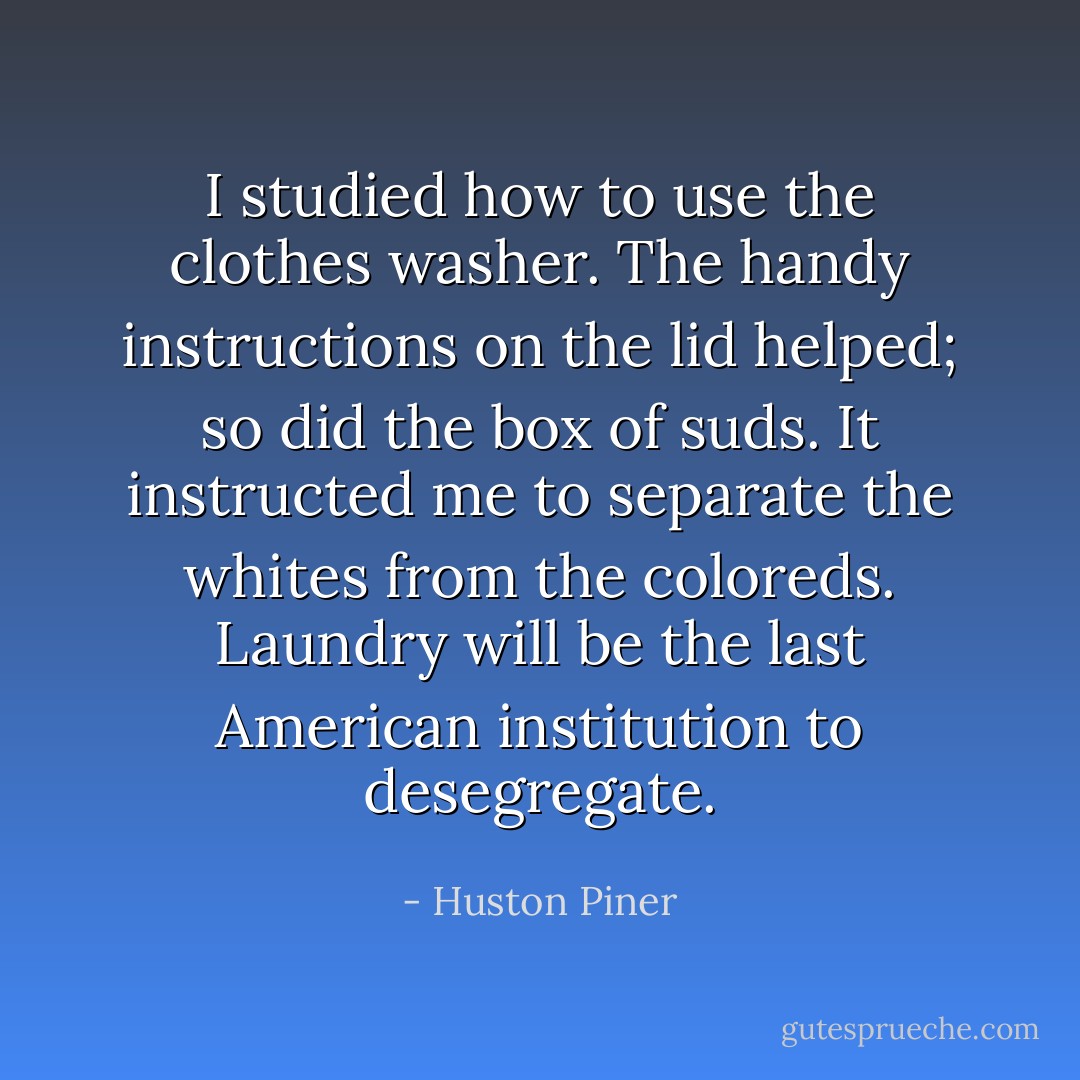 I studied how to use the clothes washer. The handy instructions on the lid helped; so did the box of suds. It instructed me to separate the whites from the coloreds. Laundry will be the last American institution to desegregate. - Huston Piner