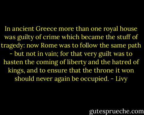 In ancient Greece more than one royal house was guilty of crime which became the stuff of tragedy: now Rome was to follow the same path - but not in vain; for that very guilt was to hasten the coming of liberty and the hatred of kings, and to ensure that the throne it won should never again be occupied. - Livy