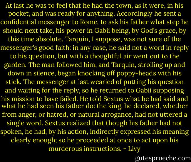At last he was to feel that he had the town, as it were, in his pocket, and was ready for anything. Accordingly he sent a confidential messenger to Rome, to ask his father what step he should next take, his power in Gabii being, by God's grace, by this time absolute. Tarquin, I suppose, was not sure of the messenger's good faith: in any case, he said not a word in reply to his question, but with a thoughtful air went out to the garden. The man followed him, and Tarquin, strolling up and down in silence, began knocking off poppy-heads with his stick. The messenger at last wearied of putting his question and waiting for the reply, so he returned to Gabii supposing his mission to have failed. He told Sextus what he had said and what he had seen his father do: the king, he declared, whether from anger, or hatred, or natural arrogance, had not uttered a single word. Sextus realized that though his father had not spoken, he had, by his action, indirectly expressed his meaning clearly enough; so he proceeded at once to act upon his murderous instructions. - Livy