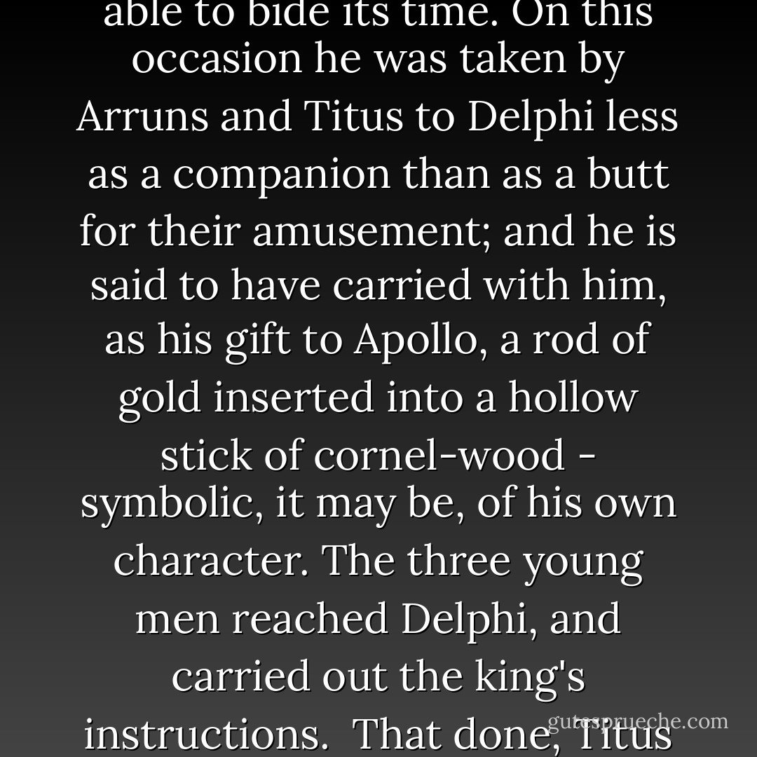 Now Brutus had deliberately assumed a mask to hide his true character.  When he learned of the murder by Tarquin of the Roman aristocrats, one of the victims being his own brother, he had come to the conclusion that the only way of saving himself was to appear in the king's eyes as a person of no account. If there were nothing in his character for Tarquin to fear, and nothing in his fortune to covet, then the sheer contempt in which he was held would be a better protection than his own rights could ever be.  Accordingly he pretended to be a half-wit and made no protest at the seizure by Tarquin of everything he possessed. He even submitted to being known publicly as the 'Dullard' (which is what his name signifies), that under cover of that opprobrious title the great spirit which gave Rome her freedom might be able to bide its time. On this occasion he was taken by Arruns and Titus to Delphi less as a companion than as a butt for their amusement; and he is said to have carried with him, as his gift to Apollo, a rod of gold inserted into a hollow stick of cornel-wood - symbolic, it may be, of his own character.<br />The three young men reached Delphi, and carried out the king's instructions.  That done, Titus and Arruns found themselves unable to resist putting a further question to the oracle.  Which of them, they asked, would be the next king of Rome? From the depths of the cavern came the mysterious answer: 'He who shall be the first to kiss his mother shall hold in Rome supreme authority.' Titus and Arruns were determined to keep the prophecy absolutely secret, to prevent their other brother, Tarquin, who had been left in Rome, from knowing anything about it. Thus he, at any rate, would be out of the running. For themselves, they drew lots to determine which of them, on their return, should kiss his mother first.<br />Brutus, however, interpreted the words of Apollo's priestess in a different way. Pretending to trip, he fell flat on his face, and his lips touched the Earth - the mother of all living things. - Livy