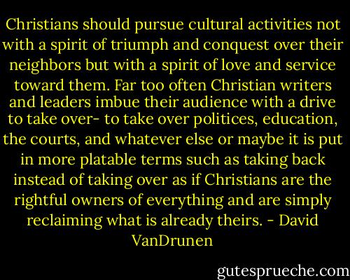 Christians should pursue cultural activities not with a spirit of triumph and conquest over their neighbors but with a spirit of love and service toward them. Far too often Christian writers and leaders imbue their audience with a drive to take over- to take over politices, education, the courts, and whatever else or maybe it is put in more platable terms such as taking back instead of taking over as if Christians are the rightful owners of everything and are simply reclaiming what is already theirs. - David VanDrunen