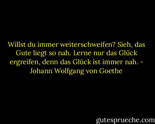 Willst du immer weiterschweifen?<br />Sieh, das Gute liegt so nah.<br />Lerne nur das Glück ergreifen,<br />denn das Glück ist immer nah. - Johann Wolfgang von Goethe