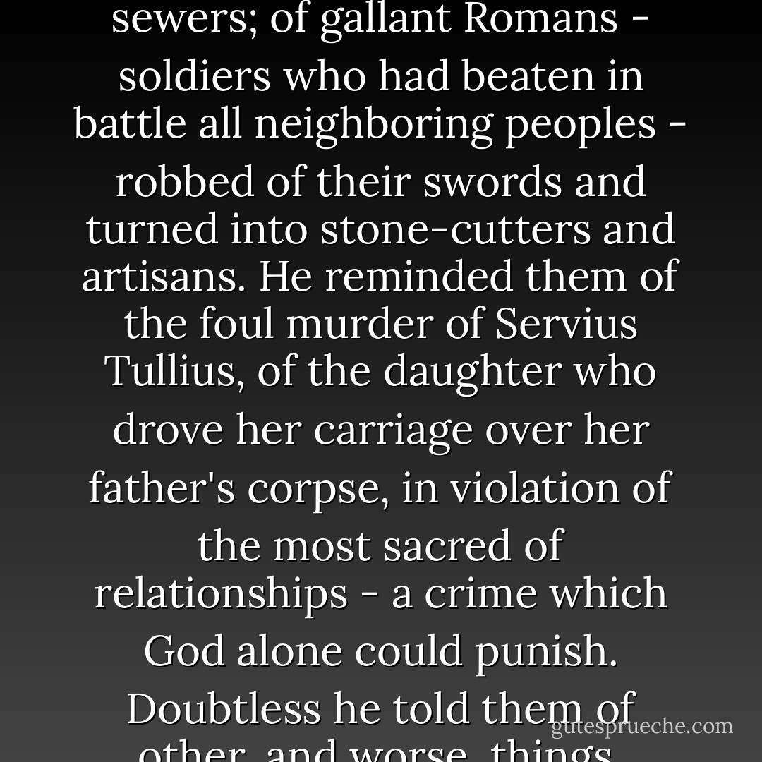 There, publicly throwing off the mask under which he had hitherto concealed his real character and feelings, he made a speech painting in vivid the cause of her death was an even bitterer and more dreadful thing than the death itself. He went on to speak of the king's arrogant and tyrannical behavior; of the sufferings of the commons condemned to labor underground clearing or constructing ditches and sewers; of gallant Romans - soldiers who had beaten in battle all neighboring peoples - robbed of their swords and turned into stone-cutters and artisans. He reminded them of the foul murder of Servius Tullius, of the daughter who drove her carriage over her father's corpse, in violation of the most sacred of relationships - a crime which God alone could punish. Doubtless he told them of other, and worse, things, brought to his mind in the heat of the moment and by the sense of this latest outrage, which still lived in his eye and pressed upon his heart; but a mere historian can hardly record them.<br />The effect of his words was immediate: the populace took fire, and were brought to demand the abrogation of the king's authority and the exile of himself and his family. - Livy