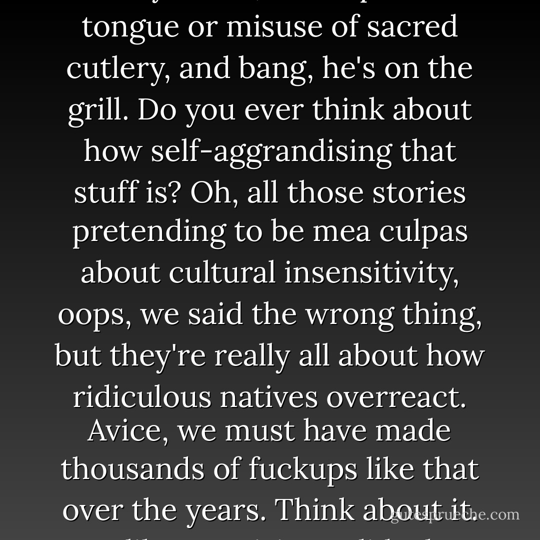 Oh, bullshit. This isn't one of those stories, Avice. One moment of cack-handedness, Captain Cook offends the bloody locals, one slip of the tongue or misuse of sacred cutlery, and bang, he's on the grill. Do you ever think about how self-aggrandising that stuff is? Oh, all those stories pretending to be <em>mea culpas</em> about cultural insensitivity, <em>oops, we said the wrong thing</em>, but they're really all about how ridiculous natives overreact. Avice, we must have made <em>thousands</em> of fuckups like that over the years. Think about it. Just like <em>our</em> visitors did when they first met our lot, on Terre. And for the most part we didn't lose our shit, did we? - China Miéville
