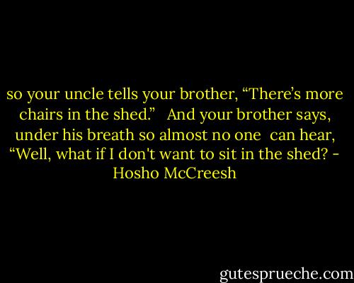 so your uncle tells<br />your brother,<br />“There’s more<br />chairs in the<br />shed.” <br /><br />And your brother says,<br />under his breath<br />so almost no one <br />can hear, “Well,<br />what if I don't<br />want to sit<br />in the shed? - Hosho McCreesh