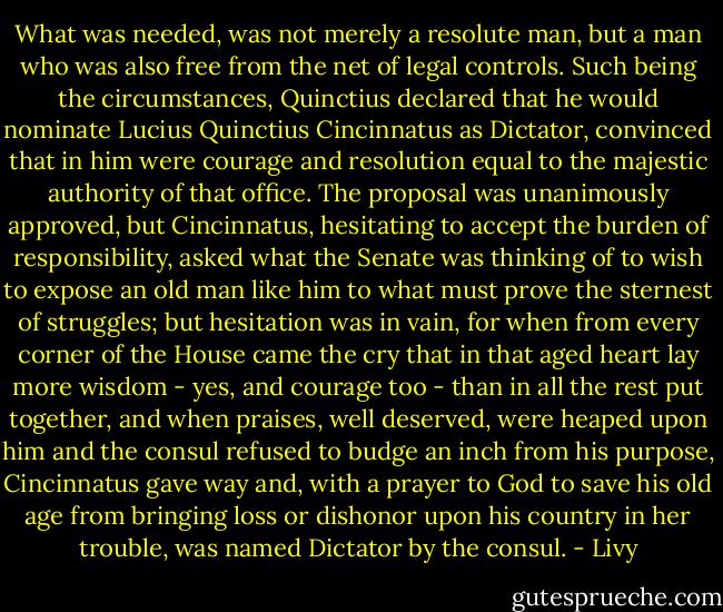 What was needed, was not merely a resolute man, but a man who was also free from the net of legal controls. Such being the circumstances, Quinctius declared that he would nominate Lucius Quinctius Cincinnatus as Dictator, convinced that in him were courage and resolution equal to the majestic authority of that office. The proposal was unanimously approved, but Cincinnatus, hesitating to accept the burden of responsibility, asked what the Senate was thinking of to wish to expose an old man like him to what must prove the sternest of struggles; but hesitation was in vain, for when from every corner of the House came the cry that in that aged heart lay more wisdom - yes, and courage too - than in all the rest put together, and when praises, well deserved, were heaped upon him and the consul refused to budge an inch from his purpose, Cincinnatus gave way and, with a prayer to God to save his old age from bringing loss or dishonor upon his country in her trouble, was named Dictator by the consul. - Livy