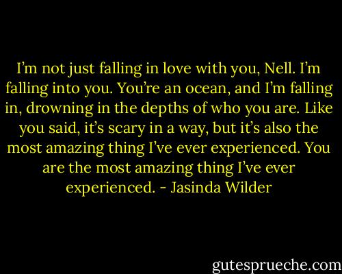 I’m not just falling in love with you, Nell. I’m falling into you. You’re an ocean, and I’m falling in, drowning in the depths of who you are. Like you said, it’s scary in a way, but it’s also the most amazing thing I’ve ever experienced. You are the most amazing thing I’ve ever experienced. - Jasinda Wilder
