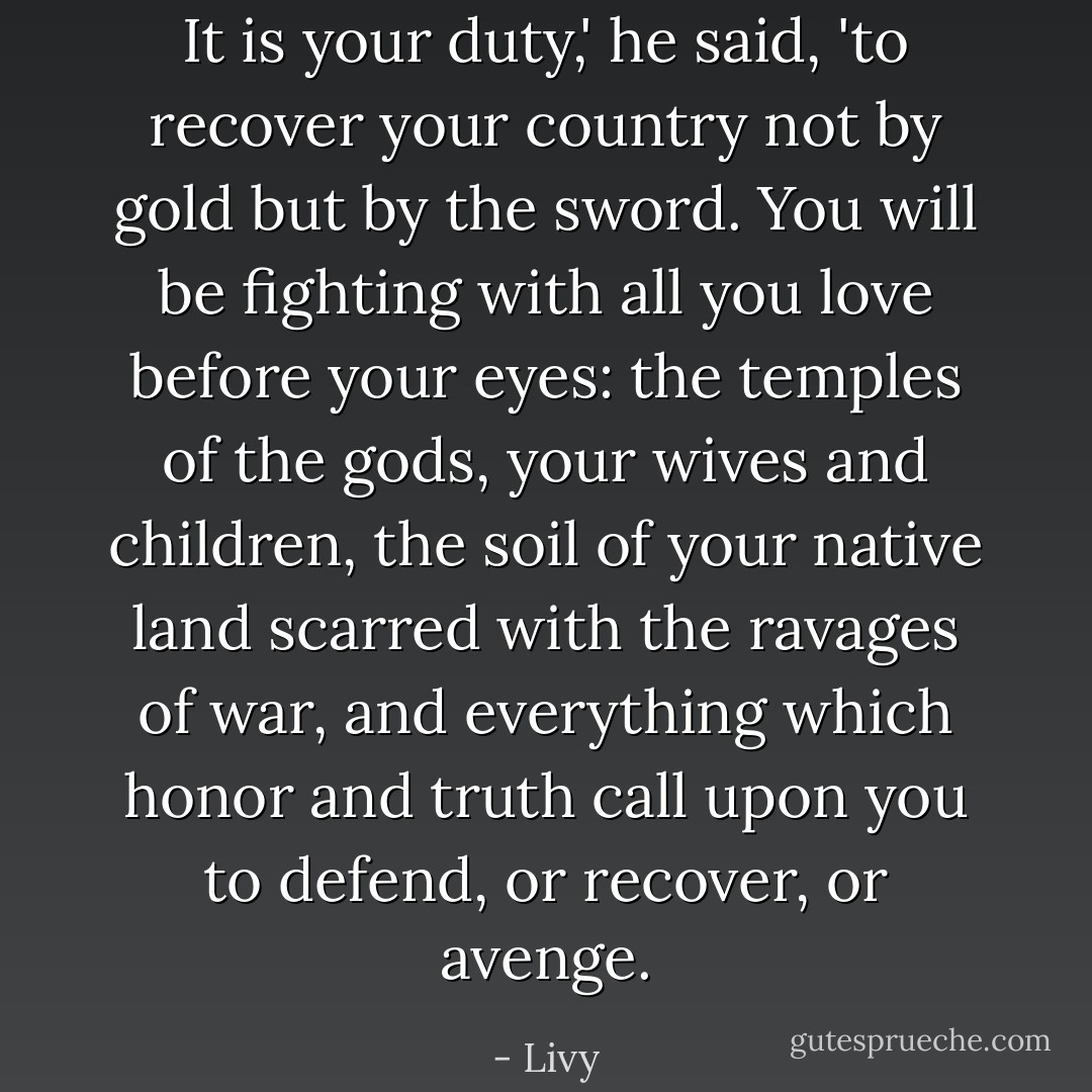 It is your duty,' he said, 'to recover your country not by gold but by the sword. You will be fighting with all you love before your eyes: the temples of the gods, your wives and children, the soil of your native land scarred with the ravages of war, and everything which honor and truth call upon you to defend, or recover, or avenge. - Livy