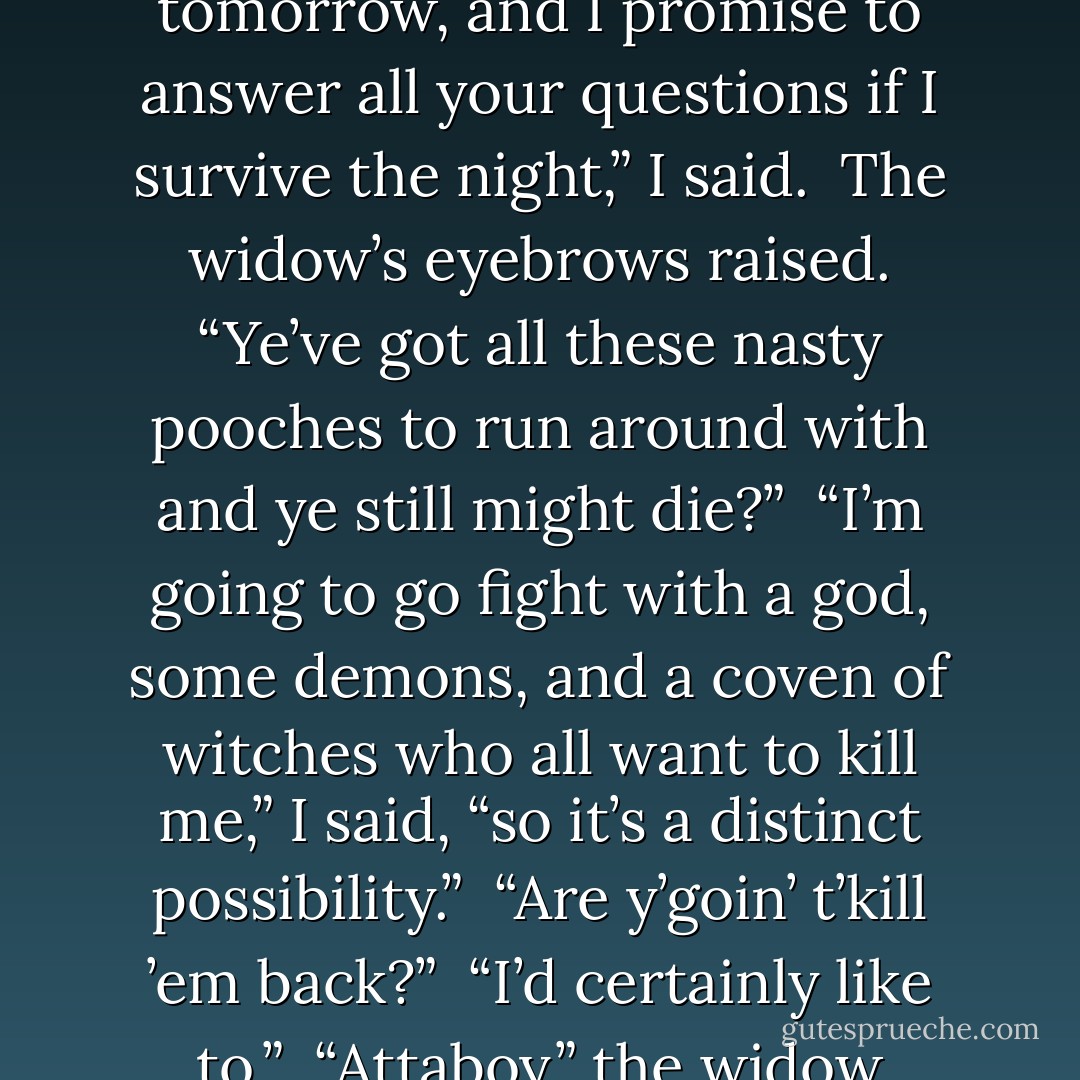 Oberon’s been kidnapped along with one of the werewolves, and that’s why we’re all so upset. We’ll talk more tomorrow, and I promise to answer all your questions if I survive the night,” I said.<br /> The widow’s eyebrows raised. “Ye’ve got all these nasty pooches to run around with and ye still might die?”<br /> “I’m going to go fight with a god, some demons, and a coven of witches who all want to kill me,” I said, “so it’s a distinct possibility.”<br /> “Are y’goin’ t’kill ’em back?”<br /> “I’d certainly like to.”<br /> “Attaboy,” the widow chuckled. “Off y’go, then. Kill every last one o’ the bastards and call me in the mornin’. - Kevin Hearne