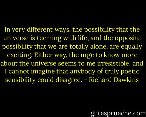In very different ways, the possibility that the universe is teeming with life, and the opposite possibility that we are totally alone, are equally exciting. Either way, the urge to know more about the universe seems to me irresistible, and I cannot imagine that anybody of truly poetic sensibility could disagree. - Richard Dawkins