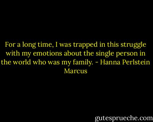 For a long time, I was trapped in this struggle with my emotions about the single person in the world who was my family. - Hanna Perlstein Marcus