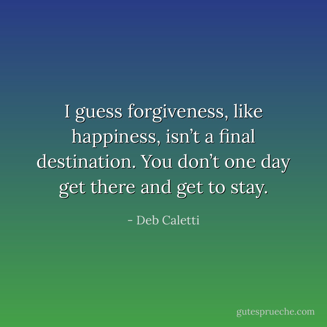 I guess forgiveness, like happiness, isn’t a final destination. You don’t one day get there and get to stay. - Deb Caletti