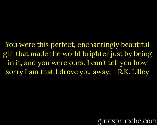 You were this perfect, enchantingly beautiful girl that made the world brighter just by being in it, and you were ours. I can’t tell you how sorry I am that I drove you away. - R.K. Lilley