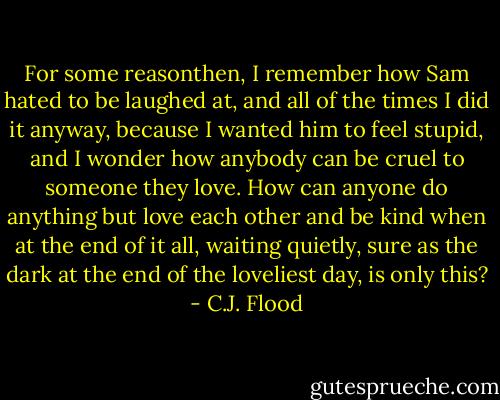 For some reasonthen, I remember how Sam hated to be laughed at, and all of the times I did it anyway, because I wanted him to feel stupid, and I wonder how anybody can be cruel to someone they love. How can anyone do anything but love each other and be kind when at the end of it all, waiting quietly, sure as the dark at the end of the loveliest day, is only this? - C.J. Flood