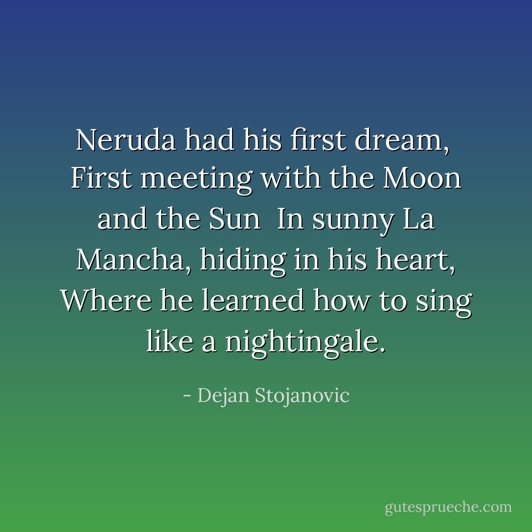 Neruda had his first dream, <br />First meeting with the Moon and the Sun <br />In sunny La Mancha, hiding in his heart,<br />Where he learned how to sing like a nightingale. - Dejan Stojanovic