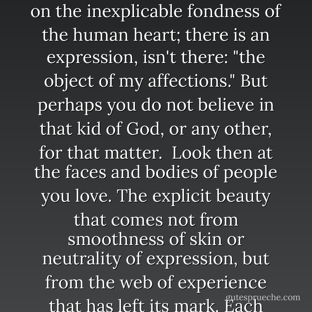 Look now. Look at what you value, what you hold dear. Objects, first. And not necessarily because of their innate value (although that might figure into it), but because they are endowed - by your mind and imagination, by your memories - with what is know as "sentimental value." <br /><br />Sentiment has been defined as ascribing a value to something above and beyond what its value is to God. This presumes a belief in God, and furthermore a belief in a kind of God that passes judgment on the inexplicable fondness of the human heart; there is an expression, isn't there: "the object of my affections." But perhaps you do not believe in that kid of God, or any other, for that matter.<br /><br />Look then at the faces and bodies of people you love. The explicit beauty that comes not from smoothness of skin or neutrality of expression, but from the web of experience that has left its mark. Each face, each body is its own lving fossilized record. A record of cats, combatants, difficult births; of accidents, cruelties, blessings. Reminders of folly, greed, indiscretion, impatience. A moment of time, of memory, preserved, internalized, and enshrined within and upon the body. You need not be told that these records are what render your beloved beautiful. If God exists, He is there, in the small, cast-off pieces, rough and random and no two alike. - Stephanie Kallos