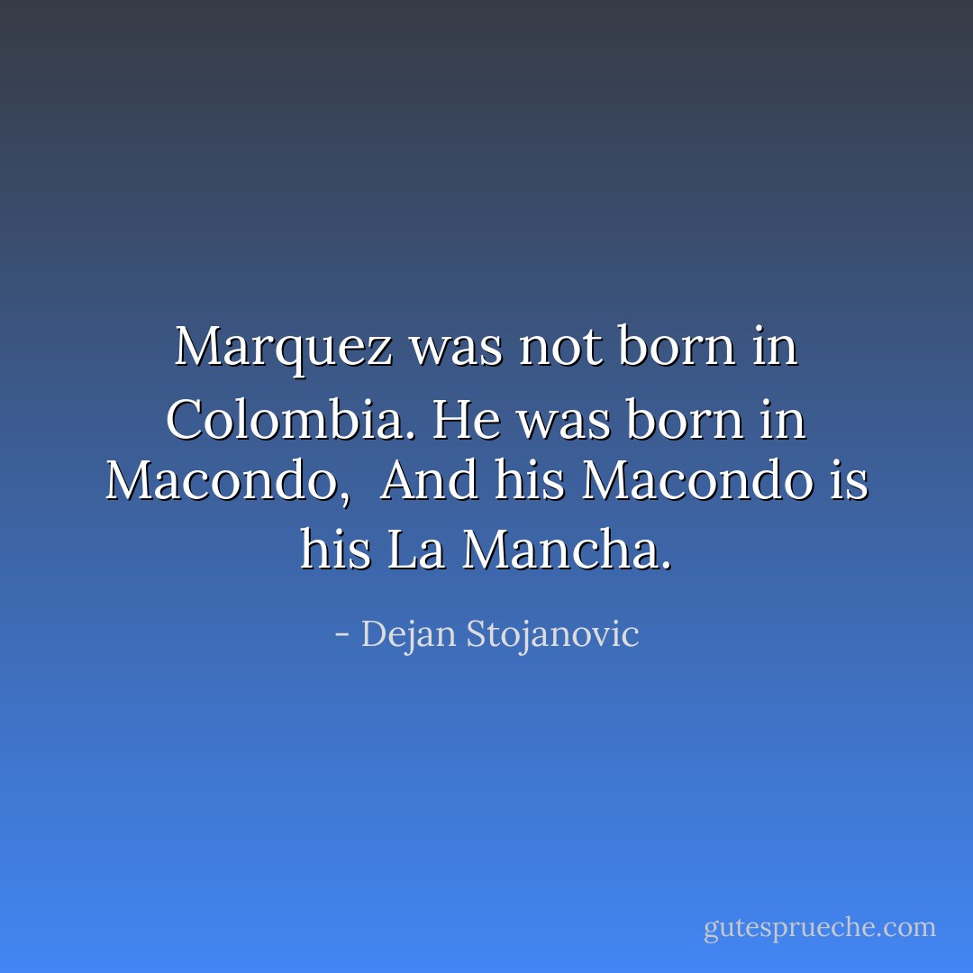 Marquez was not born in Colombia.<br />He was born in Macondo, <br />And his Macondo is his La Mancha. - Dejan Stojanovic