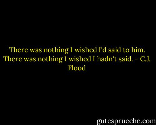 There was nothing I wished I'd said to him. There was nothing I wished I hadn't said. - C.J. Flood