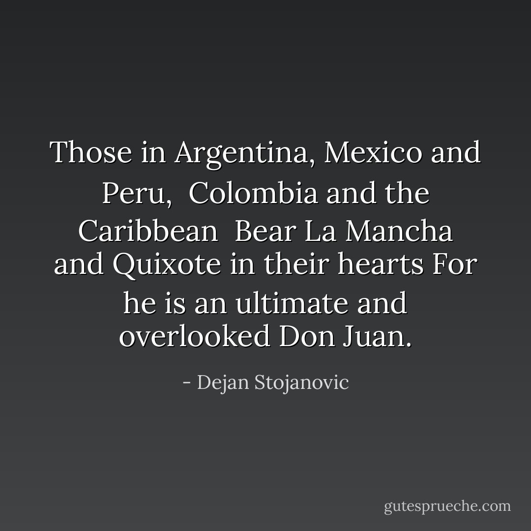 Those in Argentina, Mexico and Peru, <br />Colombia and the Caribbean <br />Bear La Mancha and Quixote in their hearts<br />For he is an ultimate and overlooked Don Juan. - Dejan Stojanovic