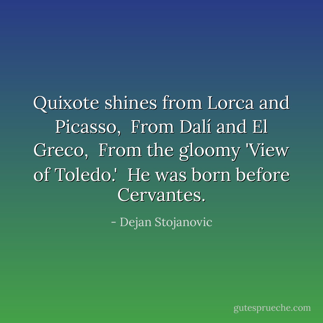 Quixote shines from Lorca and Picasso, <br />From Dalí and El Greco, <br />From the gloomy 'View of Toledo.' <br />He was born before Cervantes. - Dejan Stojanovic