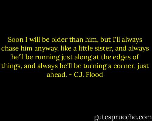 Soon I will be older than him, but I'll always chase him anyway, like a little sister, and always he'll be running just along at the edges of things, and always he'll be turning a corner, just ahead. - C.J. Flood