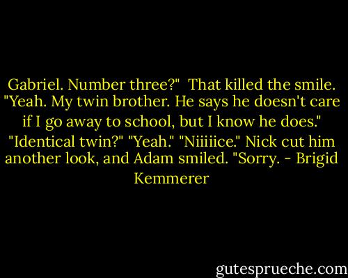 Gabriel. Number three?" <br />That killed the smile. "Yeah. My twin brother. He says he doesn't care if I go away to school, but I know he does."<br />"Identical twin?"<br />"Yeah."<br />"Niiiiice."<br />Nick cut him another look, and Adam smiled. "Sorry. - Brigid Kemmerer