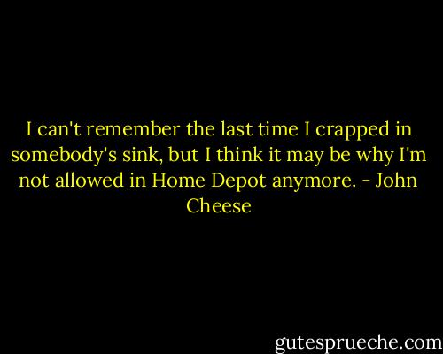 I can't remember the last time I crapped in somebody's sink, but I think it may be why I'm not allowed in Home Depot anymore. - John Cheese