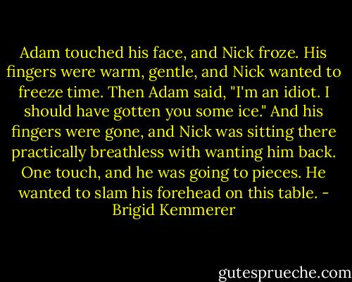 Adam touched his face, and Nick froze. His fingers were warm, gentle, and Nick wanted to freeze time.<br />Then Adam said, "I'm an idiot. I should have gotten you some ice."<br />And his fingers were gone, and Nick was sitting there practically breathless with wanting him back.<br />One touch, and he was going to pieces. He wanted to slam his forehead on this table. - Brigid Kemmerer