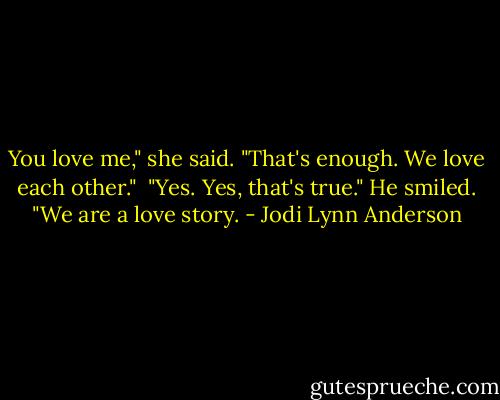 You love me," she said. "That's enough. We love each other."<br /><br />"Yes. Yes, that's true." He smiled. "We are a love story. - Jodi Lynn Anderson