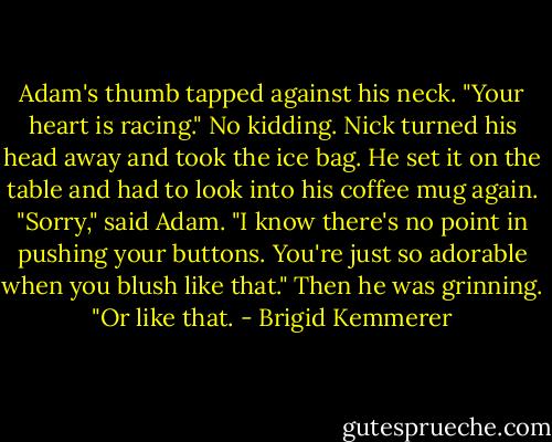 Adam's thumb tapped against his neck. "Your heart is racing."<br />No kidding.<br />Nick turned his head away and took the ice bag. He set it on the table and had to look into his coffee mug again.<br />"Sorry," said Adam. "I know there's no point in pushing your buttons. You're just so adorable when you blush like that." Then he was grinning. "Or like that. - Brigid Kemmerer