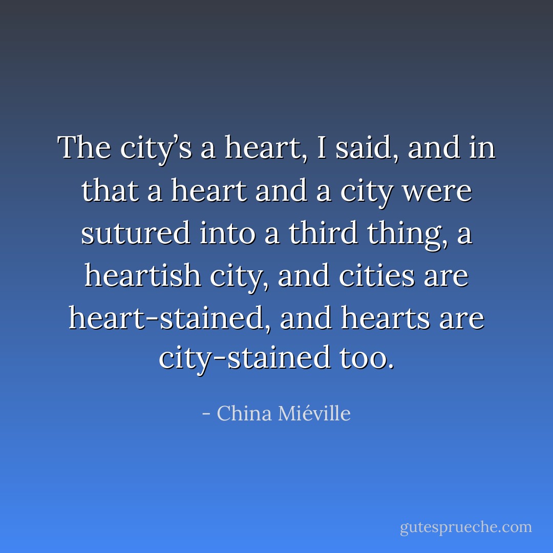 The city’s a heart, I said, and in that a heart and a city were sutured into a third thing, a heartish city, and cities are heart-stained, and hearts are city-stained too. - China Miéville
