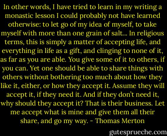 In other words, I have tried to learn in my writing a monastic lesson I could probably not have learned otherwise: to let go of my idea of myself, to take myself with more than one grain of salt... In religious terms, this is simply a matter of accepting life, and everything in life as a gift, and clinging to none of it, as far as you are able. You give some of it to others, if you can. Yet one should be able to share things with others without bothering too much about how they like it, either, or how they accept it. Assume they will accept it, if they need it. And if they don’t need it, why should they accept it? That is their business. Let me accept what is mine and give them all their share, and go my way. - Thomas Merton