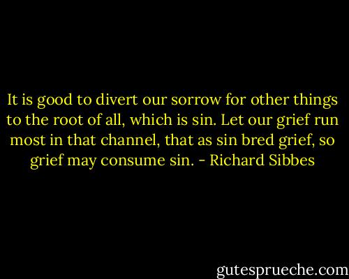 It is good to divert our sorrow for other things to the root of all, which is sin. Let our grief run most in that channel, that as sin bred grief, so grief may consume sin. - Richard Sibbes