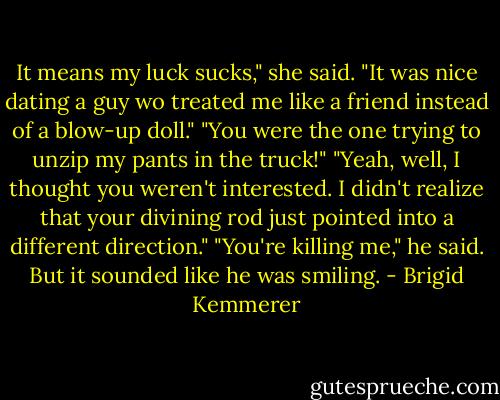 It means my luck sucks," she said. "It was nice dating a guy wo treated me like a friend instead of a blow-up doll."<br />"You were the one trying to unzip my pants in the truck!"<br />"Yeah, well, I thought you weren't interested. I didn't realize that your divining rod just pointed into a different direction."<br />"You're killing me," he said. But it sounded like he was smiling. - Brigid Kemmerer