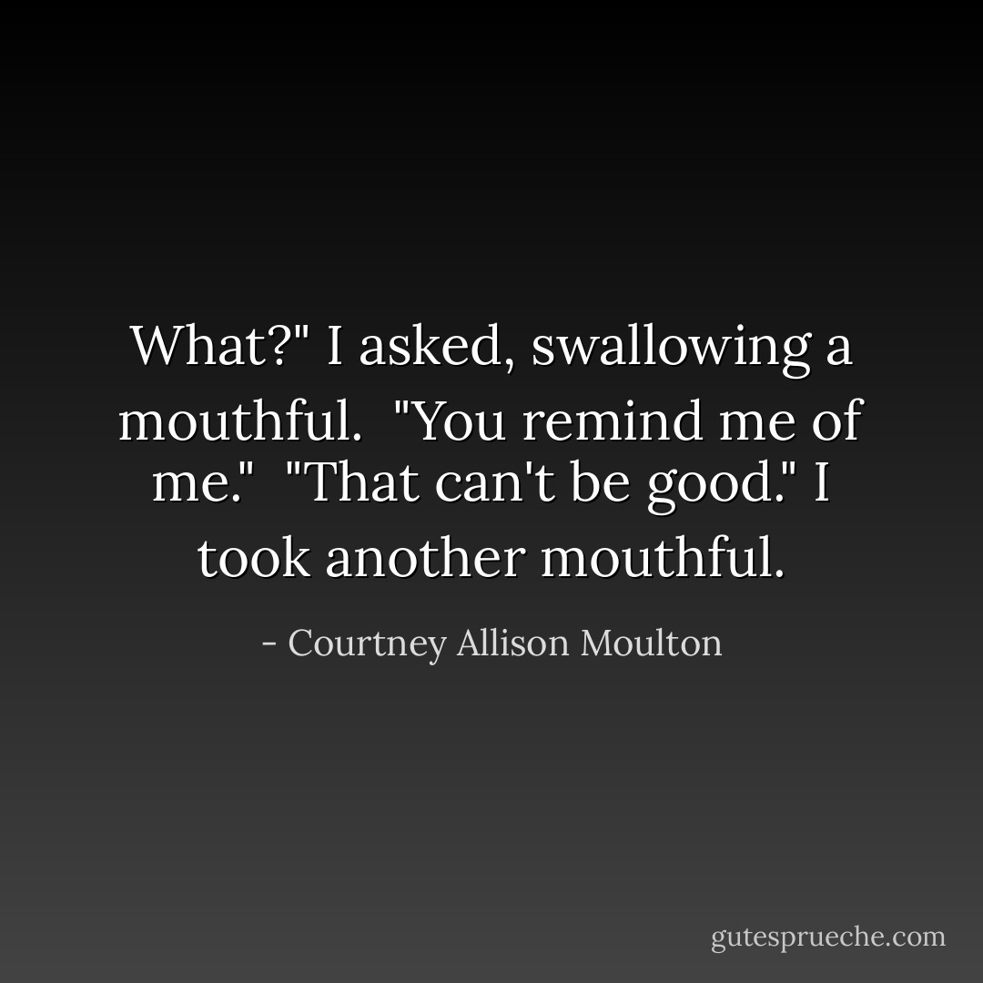 What?" I asked, swallowing a mouthful.<br /> "You remind me of me."<br /> "That can't be good." I took another mouthful. - Courtney Allison Moulton