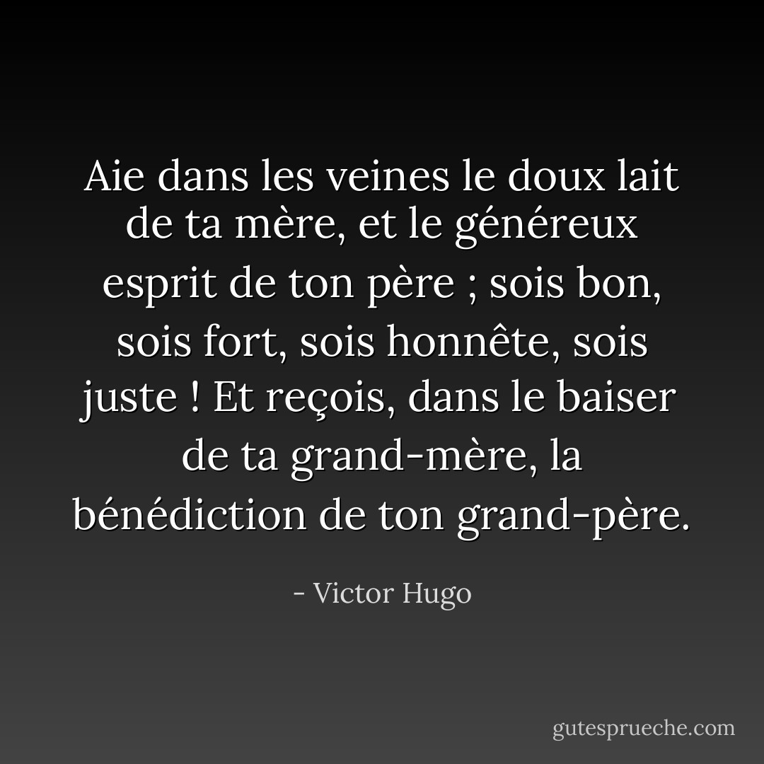 Aie dans les veines le doux lait de ta mère, et le généreux esprit de ton père ; sois bon, sois fort, sois honnête, sois juste ! Et reçois, dans le baiser de ta grand-mère, la bénédiction de ton grand-père. - Victor Hugo