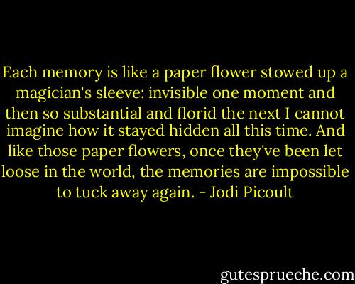 Each memory is like a paper flower stowed up a magician's sleeve: invisible one moment and then so substantial and florid the next I cannot imagine how it stayed hidden all this time. And like those paper flowers, once they've been let loose in the world, the memories are impossible to tuck away again. - Jodi Picoult