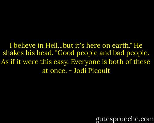 I believe in Hell...but it's here on earth." He shakes his head. "Good people and bad people. As if it were this easy. Everyone is both of these at once. - Jodi Picoult