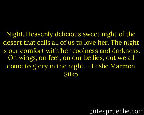Night. Heavenly delicious sweet night of the desert that calls all of us to love her. The night is our comfort with her coolness and darkness. On wings, on feet, on our bellies, out we all come to glory in the night. - Leslie Marmon Silko