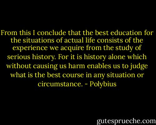 From this I conclude that the best education for the situations of actual life consists of the experience we acquire from the study of serious history. For it is history alone which without causing us harm enables us to judge what is the best course in any situation or circumstance. - Polybius