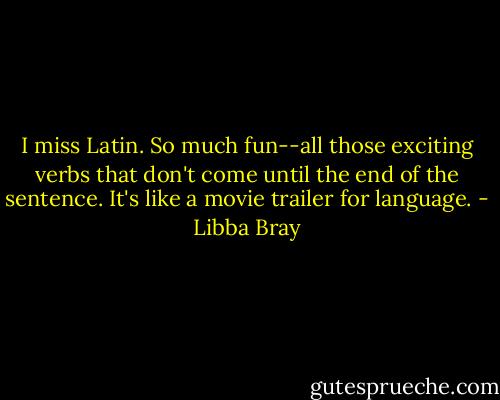 I miss Latin. So much fun--all those exciting verbs that don't come until the end of the sentence. It's like a movie trailer for language. - Libba Bray